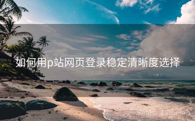 如何用p站网页登录稳定清晰度选择